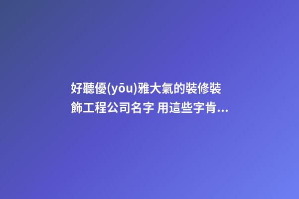 好聽優(yōu)雅大氣的裝修裝飾工程公司名字 用這些字肯定好看
